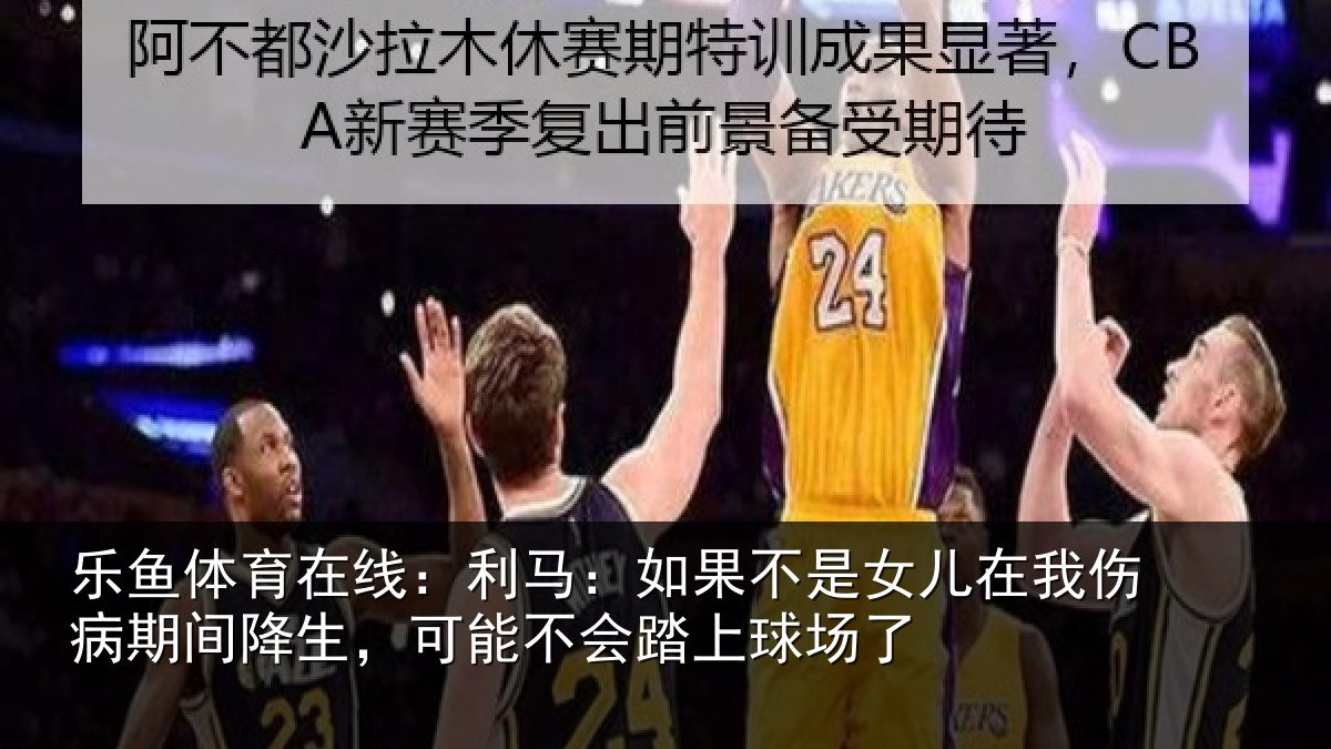 乐鱼体育在线：利马相关情况伤病相关情况踏上球场了