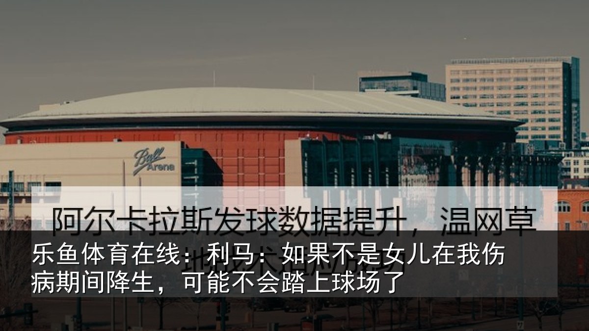 乐鱼体育在线:利马:如果不是女儿在我伤病期间降生,可能不会踏上球场了